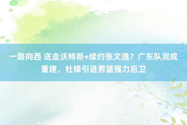 一路向西 送走沃特斯+续约张文逸？广东队完成重建，杜锋引进男篮强力后卫