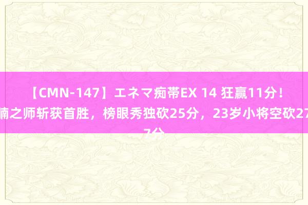 【CMN-147】エネマ痴帯EX 14 狂赢11分！鱼腩之师斩获首胜，榜眼秀独砍25分，23岁小将空砍27分