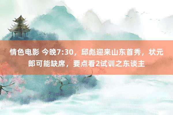 情色电影 今晚7:30，邱彪迎来山东首秀，状元郎可能缺席，要点看2试训之东谈主