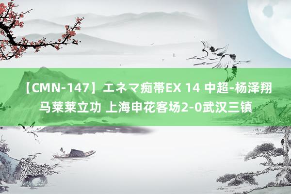 【CMN-147】エネマ痴帯EX 14 中超-杨泽翔马莱莱立功 上海申花客场2-0武汉三镇