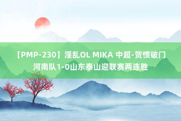 【PMP-230】淫乱OL MIKA 中超-贺惯破门 河南队1-0山东泰山迎联赛两连胜