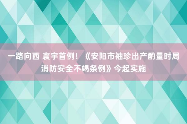 一路向西 寰宇首例！《安阳市袖珍出产酌量时局消防安全不竭条例》今起实施