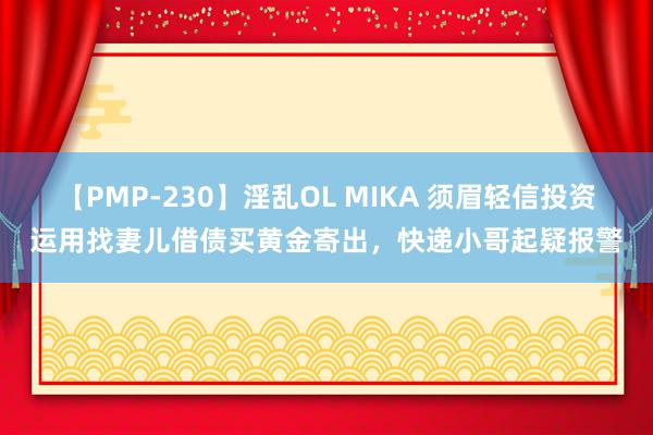 【PMP-230】淫乱OL MIKA 须眉轻信投资运用找妻儿借债买黄金寄出，快递小哥起疑报警