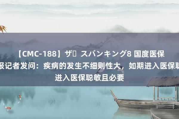 【CMC-188】ザ・スパンキング8 国度医保局答中青报记者发问：疾病的发生不细则性大，如期进入医保聪敏且必要