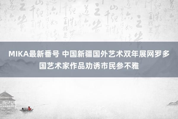 MIKA最新番号 中国新疆国外艺术双年展网罗多国艺术家作品劝诱市民参不雅