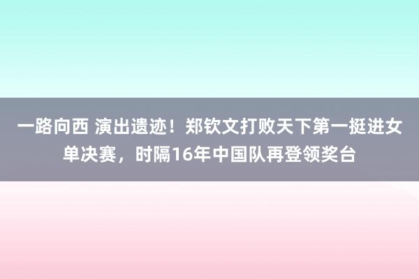 一路向西 演出遗迹！郑钦文打败天下第一挺进女单决赛，时隔16年中国队再登领奖台