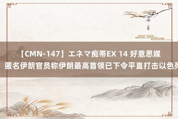 【CMN-147】エネマ痴帯EX 14 好意思媒：匿名伊朗官员称伊朗最高首领已下令平直打击以色列