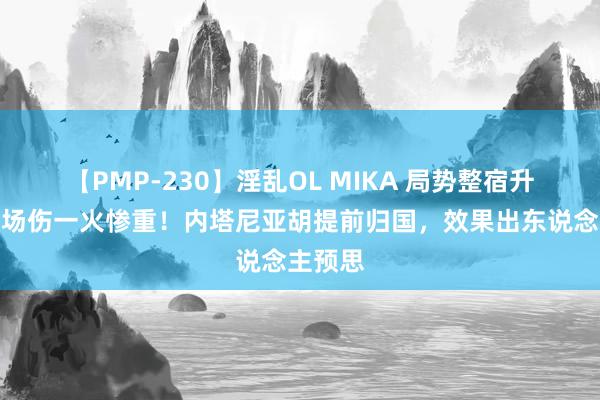 【PMP-230】淫乱OL MIKA 局势整宿升级，现场伤一火惨重！内塔尼亚胡提前归国，效果出东说念主预思