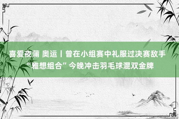 喜爱夜蒲 奥运丨曾在小组赛中礼服过决赛敌手  “雅想组合”今晚冲击羽毛球混双金牌