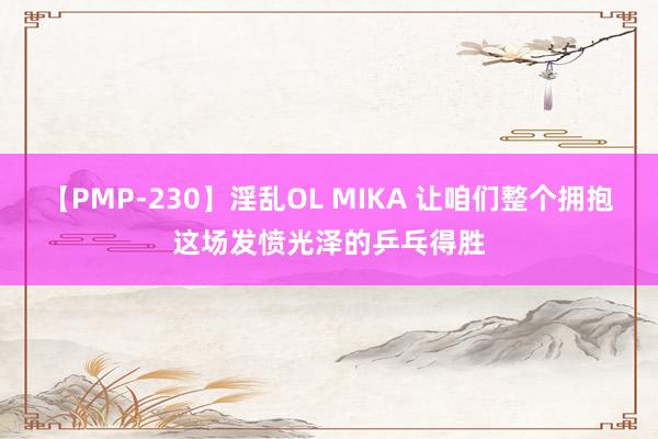 【PMP-230】淫乱OL MIKA 让咱们整个拥抱这场发愤光泽的乒乓得胜