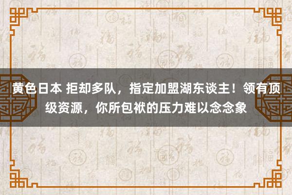 黄色日本 拒却多队，指定加盟湖东谈主！领有顶级资源，你所包袱的压力难以念念象