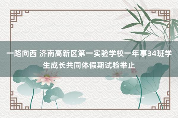 一路向西 济南高新区第一实验学校一年事34班学生成长共同体假期试验举止