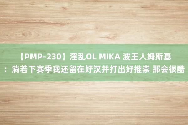 【PMP-230】淫乱OL MIKA 波王人姆斯基：淌若下赛季我还留在好汉并打出好推崇 那会很酷