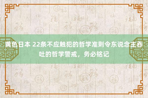 黄色日本 22条不应触犯的哲学准则令东说念主吞吐的哲学警戒，务必铭记