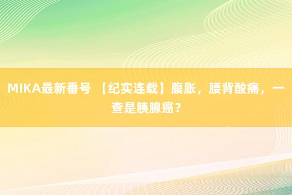 MIKA最新番号 【纪实连载】腹胀，腰背酸痛，一查是胰腺癌？