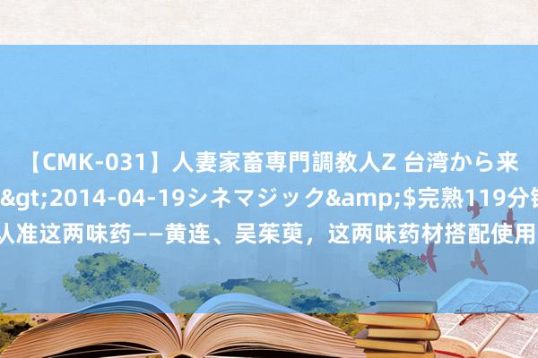 【CMK-031】人妻家畜専門調教人Z 台湾から来た生贄女</a>2014-04-19シネマジック&$完熟119分钟 怒气旺，认准这两味药——黄连、吴茱萸，这两味药材搭配使用，互相斡旋，使清肝、泻火的功效清高加强。