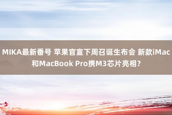 MIKA最新番号 苹果官宣下周召诞生布会 新款iMac和MacBook Pro携M3芯片亮相？