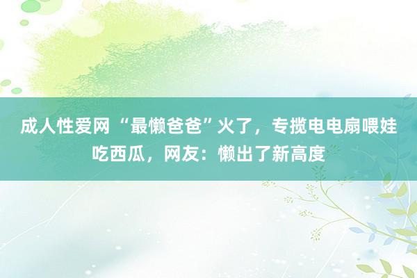 成人性爱网 “最懒爸爸”火了，专揽电电扇喂娃吃西瓜，网友：懒出了新高度