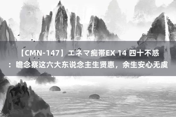 【CMN-147】エネマ痴帯EX 14 四十不惑：瞻念察这六大东说念主生贤惠，余生安心无虞