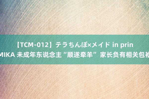 【TCM-012】テラちんぽ×メイド in prin MIKA 未成年东说念主“顺遂牵羊” 家长负有相关包袱