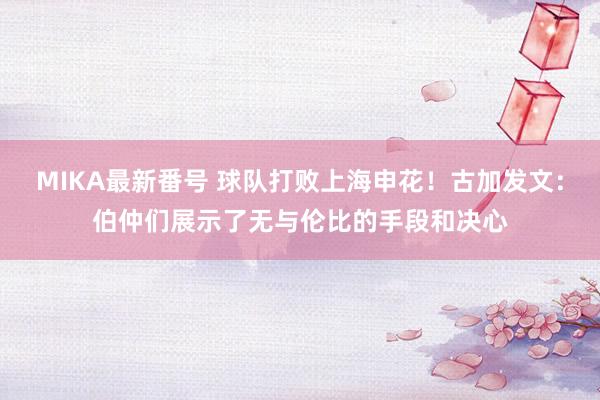 MIKA最新番号 球队打败上海申花！古加发文：伯仲们展示了无与伦比的手段和决心