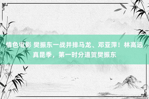 情色电影 樊振东一战并排马龙、邓亚萍！林高远真昆季，第一时分道贺樊振东