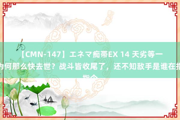 【CMN-147】エネマ痴帯EX 14 天劣等一旅为何那么快去世？战斗皆收尾了，还不知敌手是谁在指令