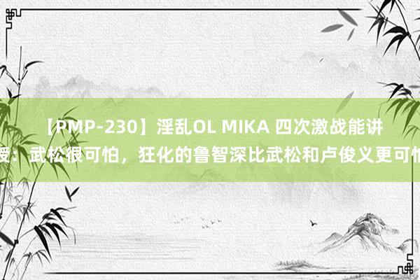 【PMP-230】淫乱OL MIKA 四次激战能讲授：武松很可怕，狂化的鲁智深比武松和卢俊义更可怕