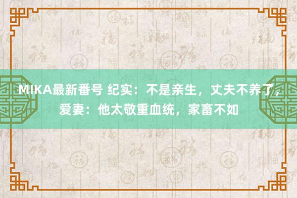 MIKA最新番号 纪实：不是亲生，丈夫不养了，爱妻：他太敬重血统，家畜不如