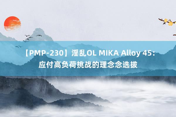 【PMP-230】淫乱OL MIKA Alloy 45：应付高负荷挑战的理念念选拔