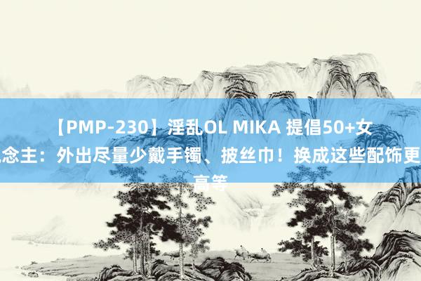 【PMP-230】淫乱OL MIKA 提倡50+女东说念主：外出尽量少戴手镯、披丝巾！换成这些配饰更高等