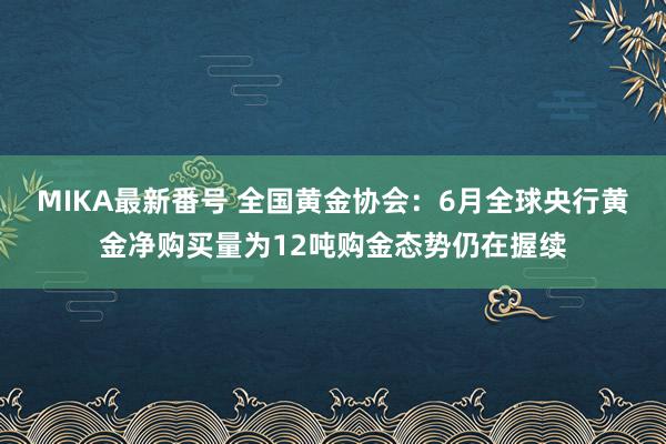 MIKA最新番号 全国黄金协会：6月全球央行黄金净购买量为12吨购金态势仍在握续