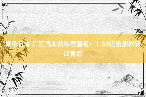 黄色日本 广汇汽车的钞票重组：1.33亿的股权转让背后