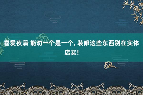 喜爱夜蒲 能劝一个是一个， 装修这些东西别在实体店买!