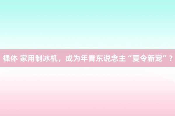 裸体 家用制冰机，成为年青东说念主“夏令新宠”？