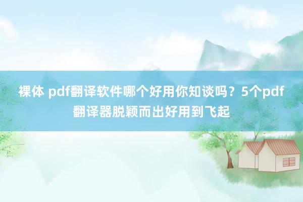 裸体 pdf翻译软件哪个好用你知谈吗？5个pdf翻译器脱颖而出好用到飞起