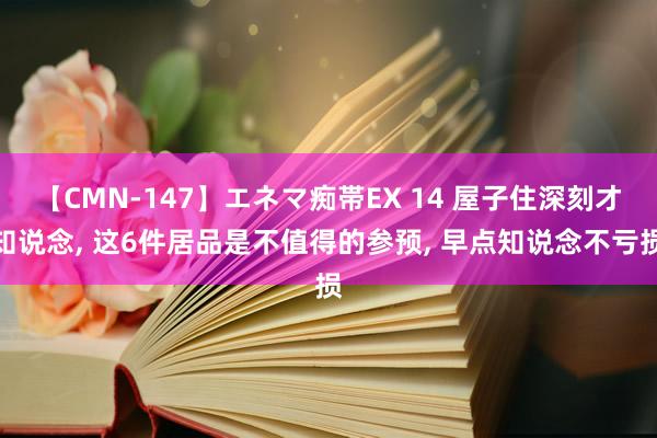 【CMN-147】エネマ痴帯EX 14 屋子住深刻才知说念， 这6件居品是不值得的参预， 早点知说念不亏损