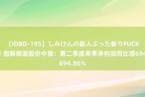 【IDBD-195】しみけんの新人ぶった斬りFUCK 6本番 图解顺灏股份中报：第二季度单季净利润同比增694.86%