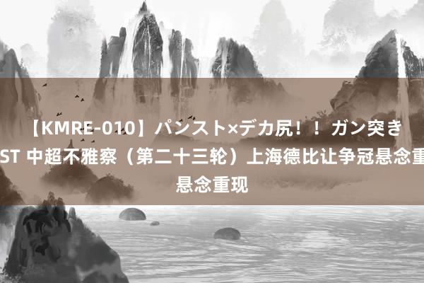 【KMRE-010】パンスト×デカ尻！！ガン突きBEST 中超不雅察（第二十三轮）上海德比让争冠悬念重现