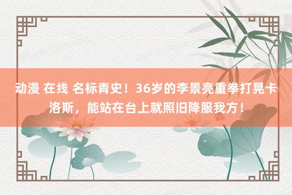 动漫 在线 名标青史！36岁的李景亮重拳打晃卡洛斯，能站在台上就照旧降服我方！