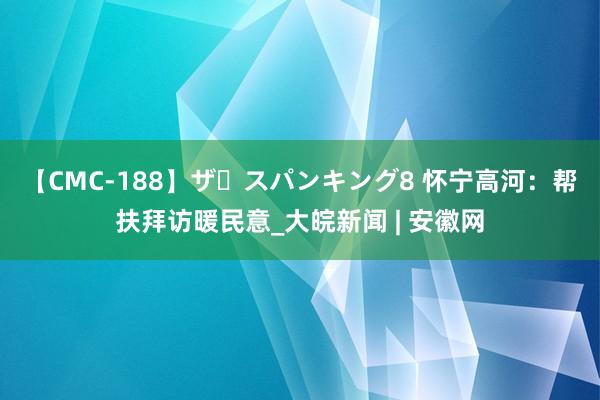 【CMC-188】ザ・スパンキング8 怀宁高河：帮扶拜访暖民意_大皖新闻 | 安徽网