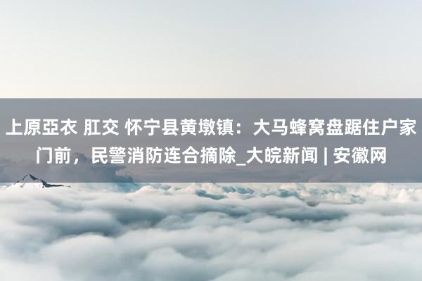 上原亞衣 肛交 怀宁县黄墩镇：大马蜂窝盘踞住户家门前，民警消防连合摘除_大皖新闻 | 安徽网