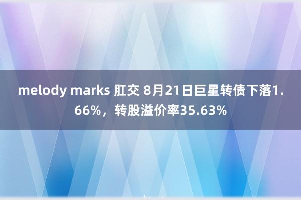 melody marks 肛交 8月21日巨星转债下落1.66%，转股溢价率35.63%