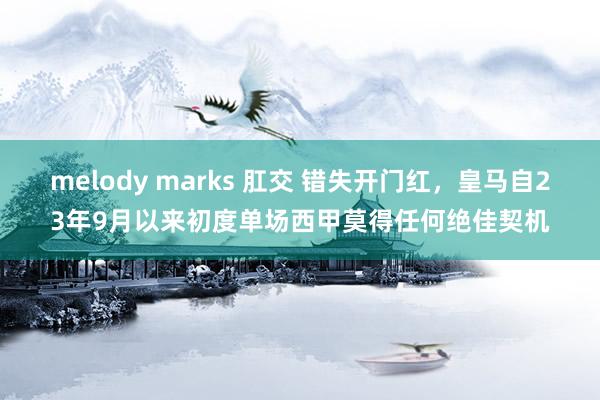 melody marks 肛交 错失开门红，皇马自23年9月以来初度单场西甲莫得任何绝佳契机