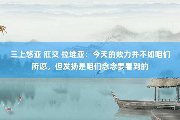 三上悠亚 肛交 拉维亚：今天的效力并不如咱们所愿，但发扬是咱们念念要看到的