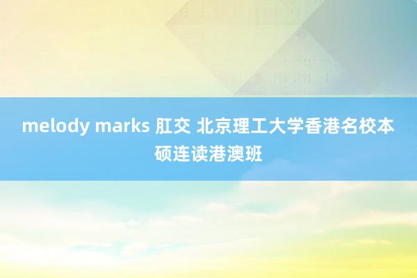 melody marks 肛交 北京理工大学香港名校本硕连读港澳班