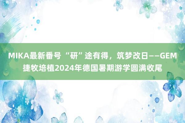 MIKA最新番号 “研”途有得，筑梦改日——GEM捷牧培植2024年德国暑期游学圆满收尾