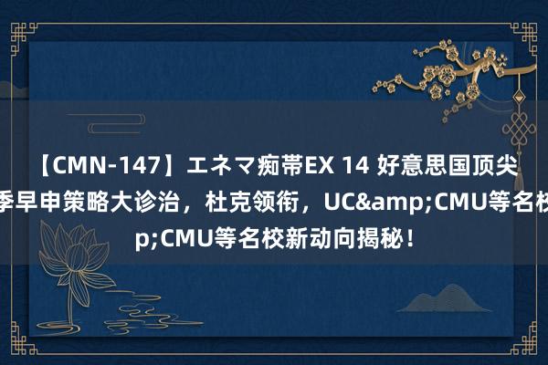 【CMN-147】エネマ痴帯EX 14 好意思国顶尖大学2025秋季早申策略大诊治，杜克领衔，UC&CMU等名校新动向揭秘！