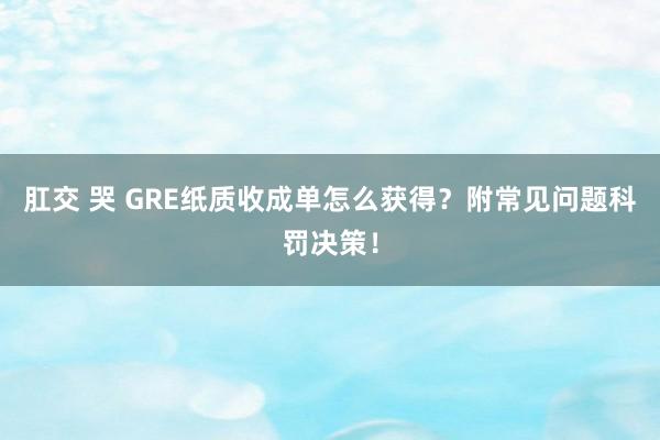 肛交 哭 GRE纸质收成单怎么获得？附常见问题科罚决策！