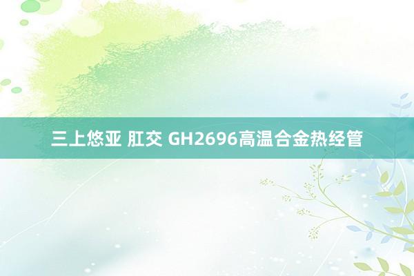 三上悠亚 肛交 GH2696高温合金热经管